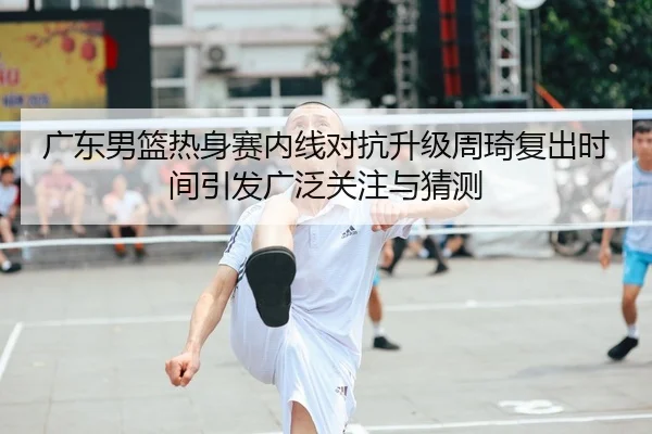 广东男篮热身赛内线对抗升级周琦复出时间引发广泛关注与猜测